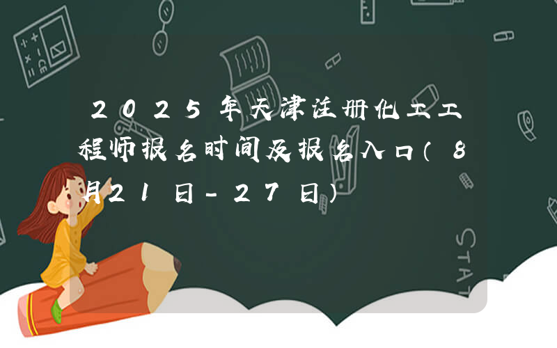 2025年天津注册化工工程师报名时间及报名入口（8月21日-27日）