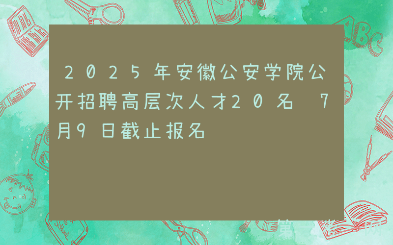 2025年安徽公安学院公开招聘高层次人才20名 7月9日截止报名