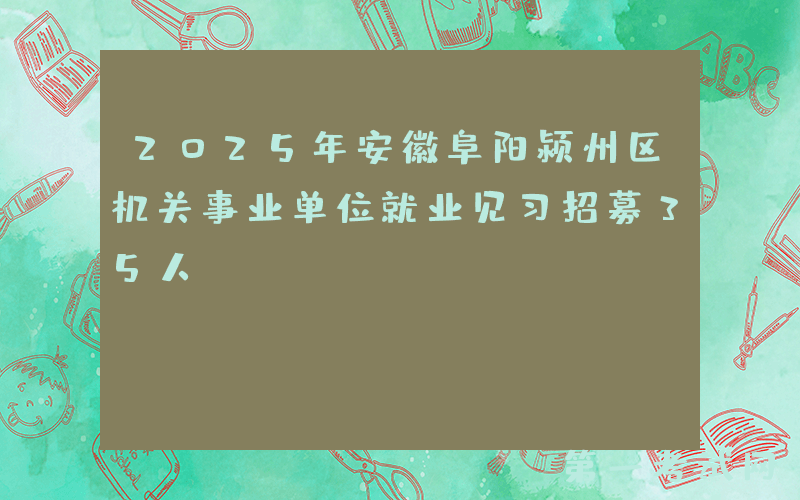 2025年安徽阜阳颍州区机关事业单位就业见习招募35人