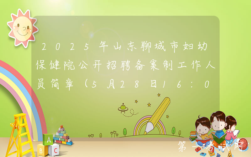 2025年山东聊城市妇幼保健院公开招聘备案制工作人员简章（5月28日16:00前报名）