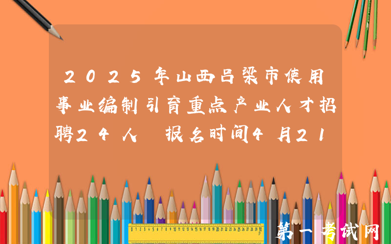 2025年山西吕梁市使用事业编制引育重点产业人才招聘24人 报名时间4月21日至29日