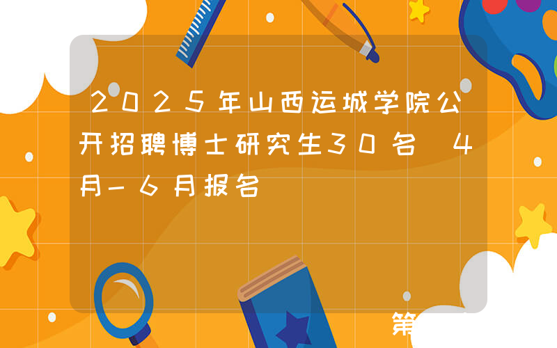 2025年山西运城学院公开招聘博士研究生30名（4月-6月报名）