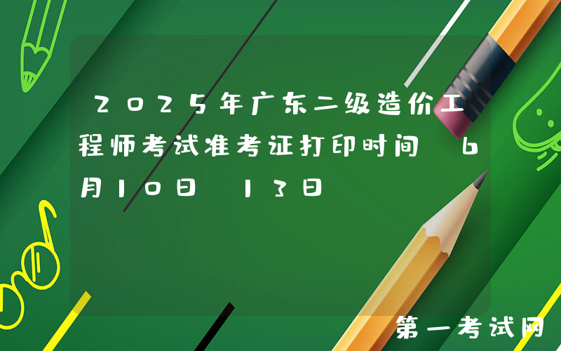 2025年广东二级造价工程师考试准考证打印时间：6月10日-13日