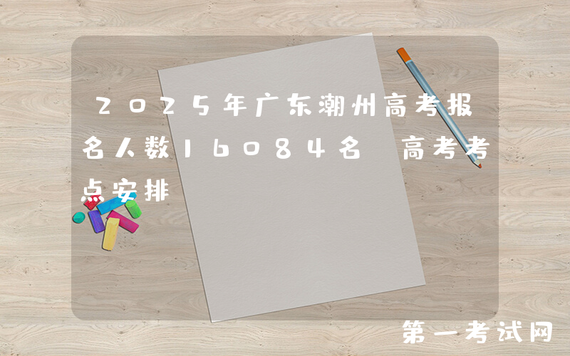 2025年广东潮州高考报名人数16084名 高考考点安排