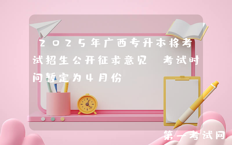 2025年广西专升本将考试招生公开征求意见 考试时间暂定为4月份