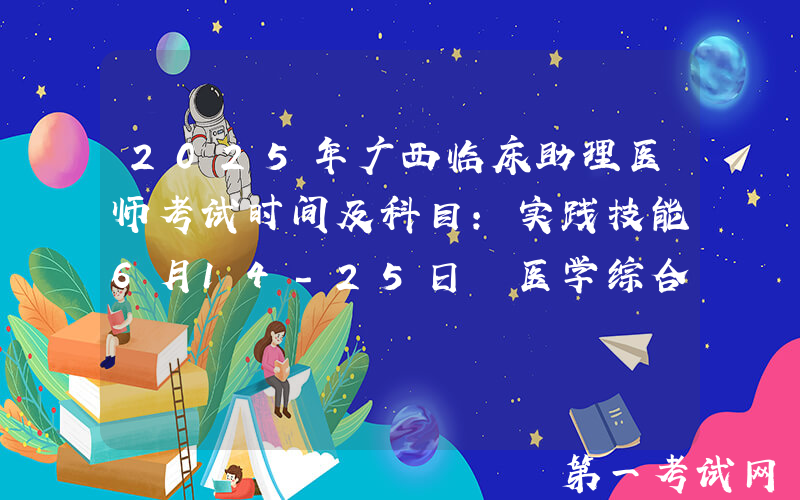 2025年广西临床助理医师考试时间及科目：实践技能6月14-25日 医学综合8月22日
