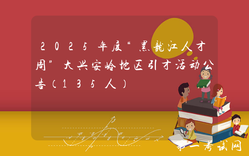 2025年度“黑龙江人才周”大兴安岭地区引才活动公告（135人）