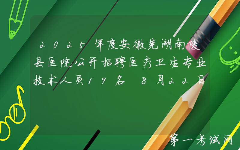 2025年度安徽芜湖南陵县医院公开招聘医疗卫生专业技术人员19名 8月22日-28日报名