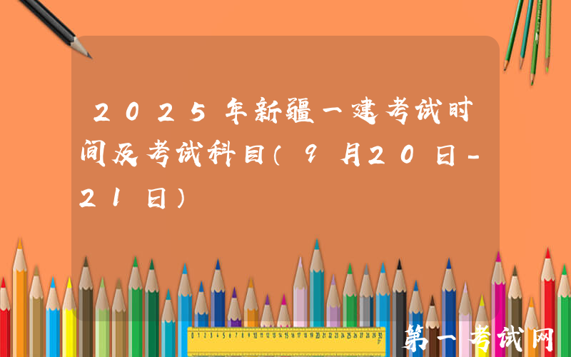 2025年新疆一建考试时间及考试科目（9月20日-21日）
