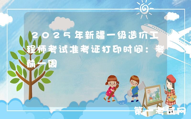 2025年新疆一级造价工程师考试准考证打印时间：考前一周