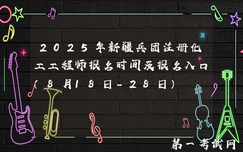 2025年新疆兵团注册化工工程师报名时间及报名入口（8月18日-28日）