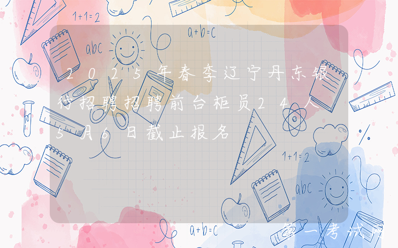 2025年春季辽宁丹东银行招聘招聘前台柜员24人 5月6日截止报名