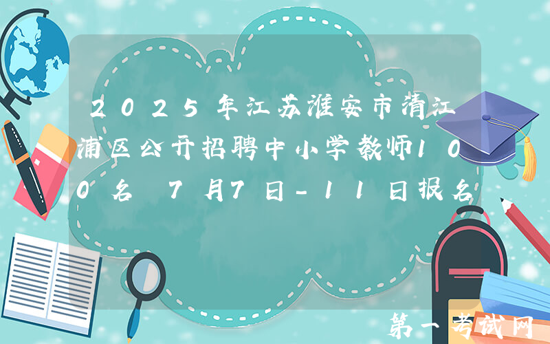 2025年江苏淮安市清江浦区公开招聘中小学教师100名 7月7日-11日报名
