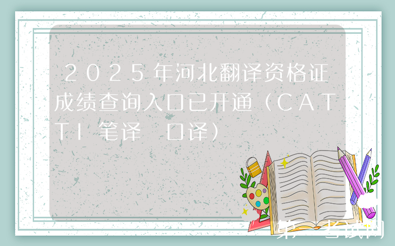 2025年河北翻译资格证成绩查询入口已开通（CATTI笔译+口译）