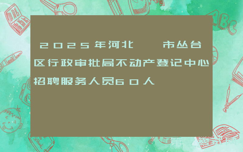 2025年河北邯郸市丛台区行政审批局不动产登记中心招聘服务人员60人