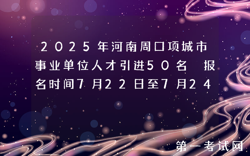 2025年河南周口项城市事业单位人才引进50名 报名时间7月22日至7月24日