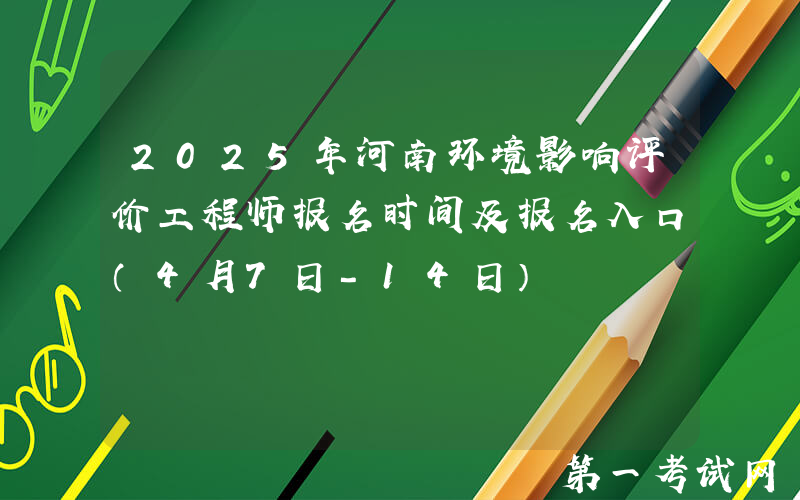 2025年河南环境影响评价工程师报名时间及报名入口（4月7日-14日）