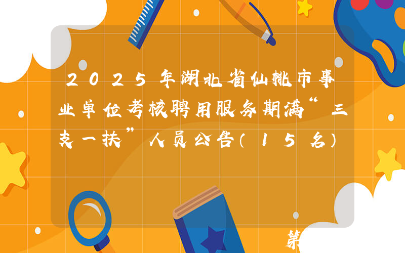 2025年湖北省仙桃市事业单位考核聘用服务期满“三支一扶”人员公告（15名）