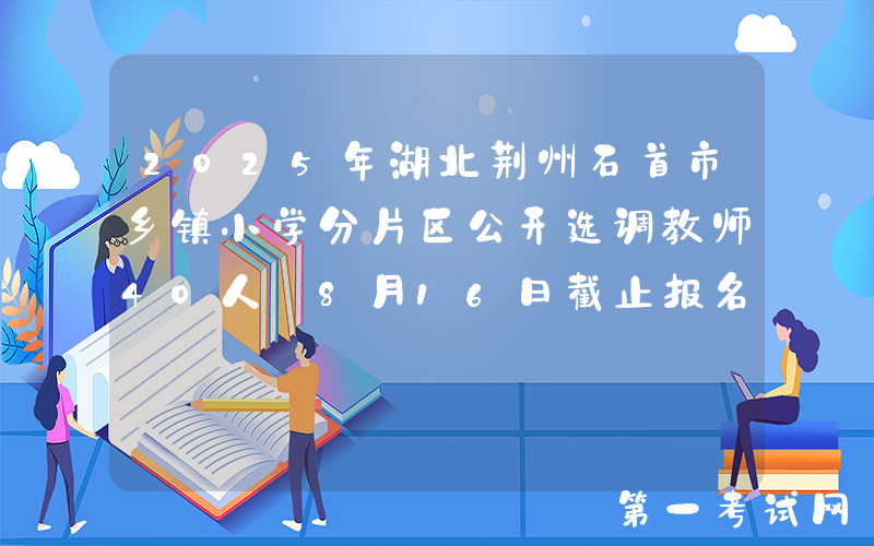 2025年湖北荆州石首市乡镇小学分片区公开选调教师40人 8月16日截止报名