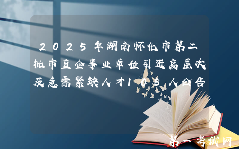 2025年湖南怀化市第二批市直企事业单位引进高层次及急需紧缺人才108人公告
