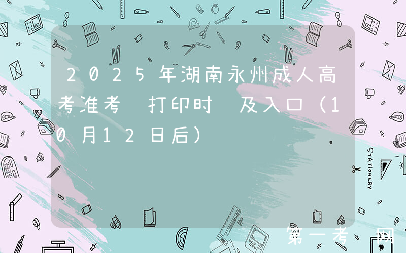 2025年湖南永州成人高考准考证打印时间及入口（10月12日后）