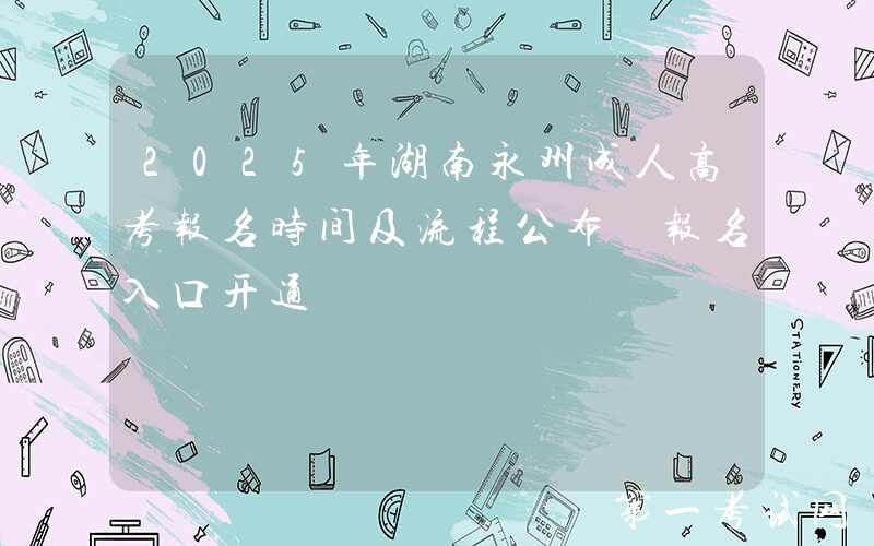 2025年湖南永州成人高考报名时间及流程公布 报名入口开通