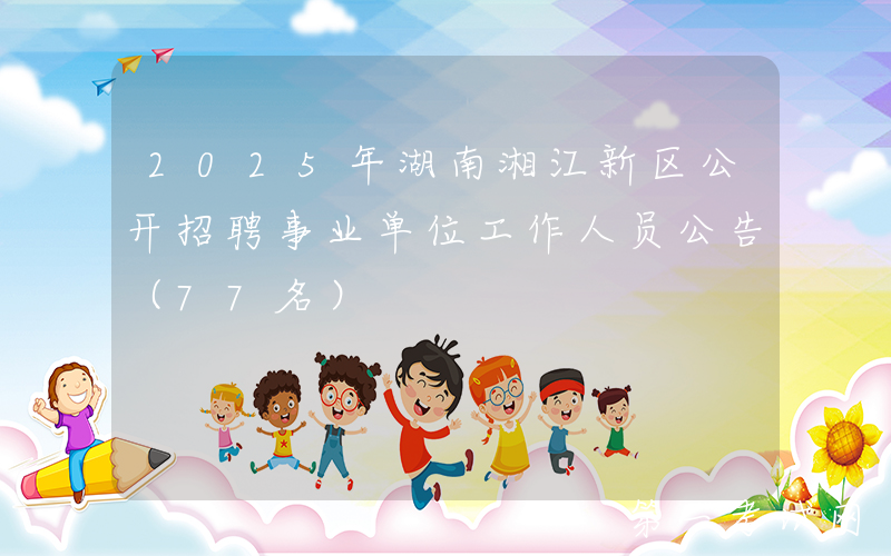 2025年湖南湘江新区公开招聘事业单位工作人员公告（77名）