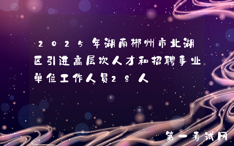 2025年湖南郴州市北湖区引进高层次人才和招聘事业单位工作人员28人