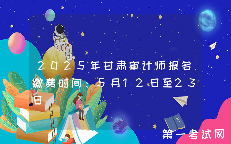 2025年甘肃审计师报名缴费时间：5月12日至23日
