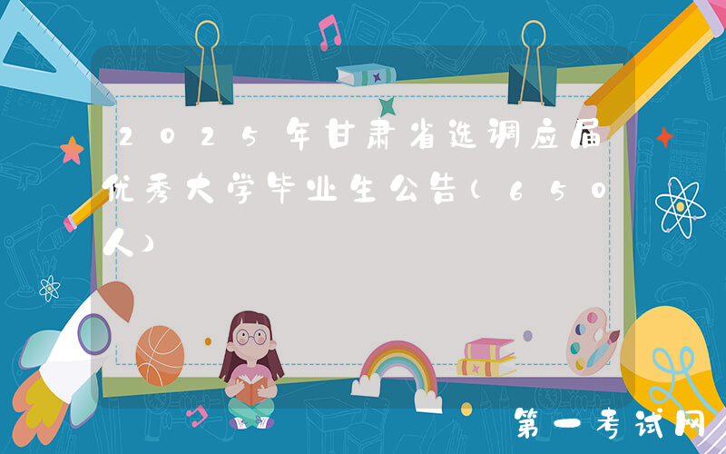 2025年甘肃省选调应届优秀大学毕业生公告（650人）