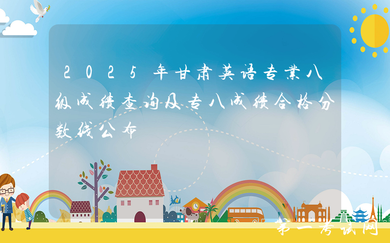 2025年甘肃英语专业八级成绩查询及专八成绩合格分数线公布