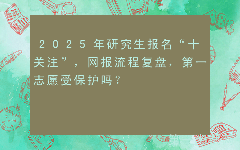 2025年研究生报名“十关注”，网报流程复盘，第一志愿受保护吗？
