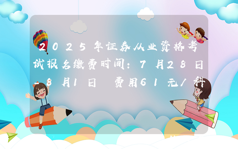 2025年证券从业资格考试报名缴费时间：7月28日-8月1日 费用61元/科