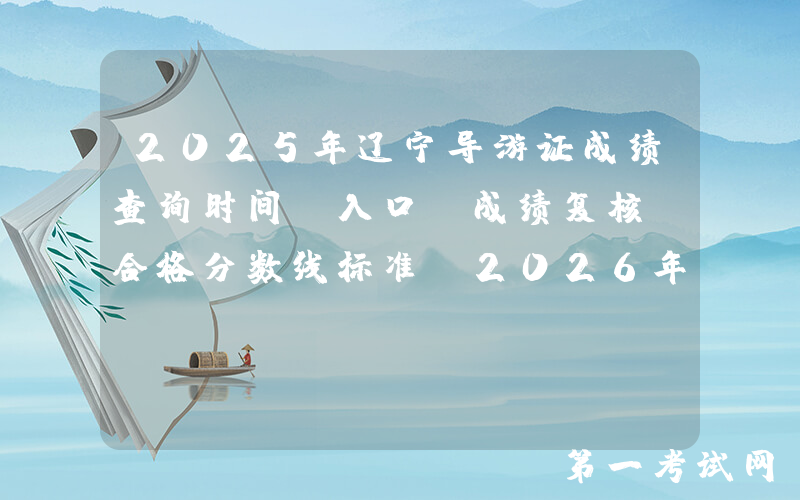 2025年辽宁导游证成绩查询时间、入口、成绩复核及合格分数线标准（2026年3月2日起）