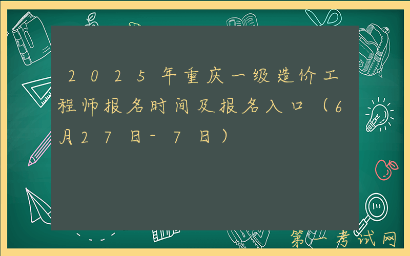 2025年重庆一级造价工程师报名时间及报名入口（6月27日-7日）