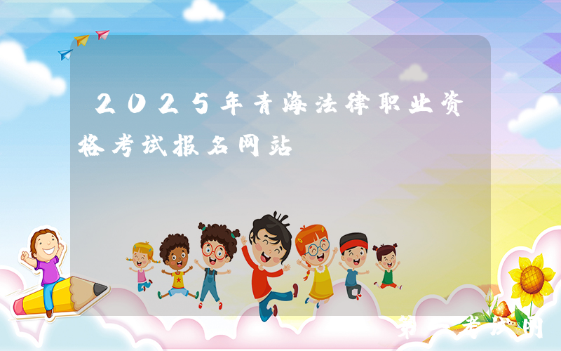 2025年青海法律职业资格考试报名网站：www.moj.gov.cn