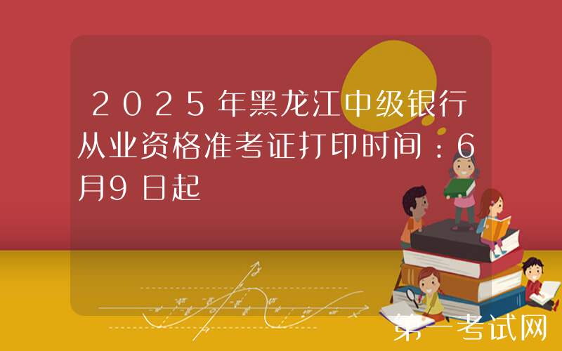 2025年黑龙江中级银行从业资格准考证打印时间：6月9日起