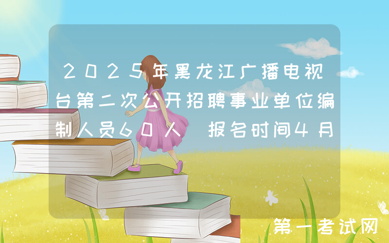 2025年黑龙江广播电视台第二次公开招聘事业单位编制人员60人 报名时间4月21日至25日