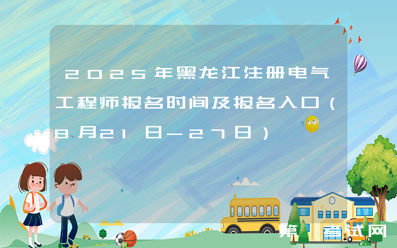 2025年黑龙江注册电气工程师报名时间及报名入口（8月21日-27日）