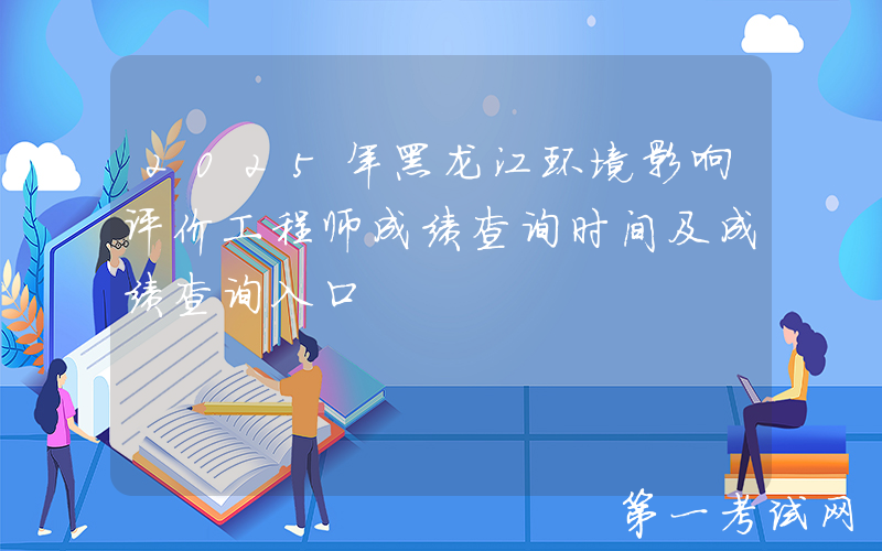 2025年黑龙江环境影响评价工程师成绩查询时间及成绩查询入口