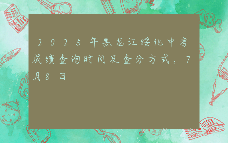 2025年黑龙江绥化中考成绩查询时间及查分方式：7月8日