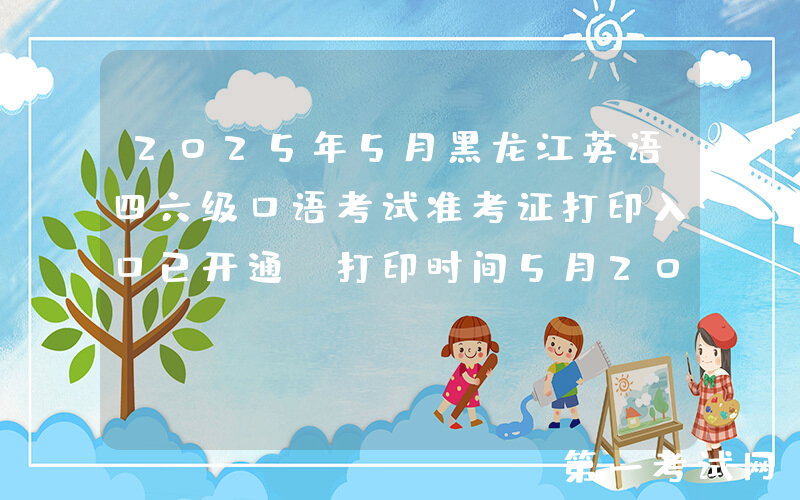 2025年5月黑龙江英语四六级口语考试准考证打印入口已开通（打印时间5月20日起）