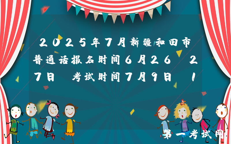 2025年7月新疆和田市普通话报名时间6月26-27日 考试时间7月9日-12日