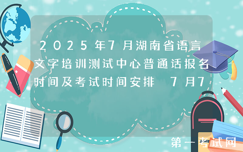 2025年7月湖南省语言文字培训测试中心普通话报名时间及考试时间安排 7月7日起报考