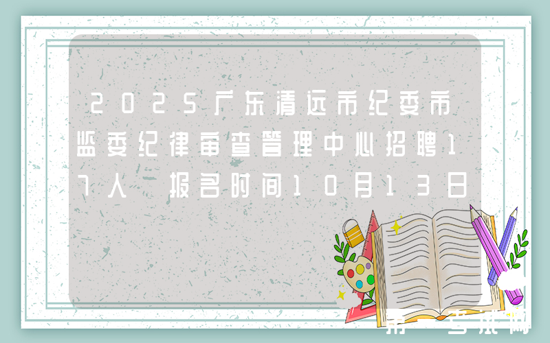 2025广东清远市纪委市监委纪律审查管理中心招聘17人 报名时间10月13日至17日