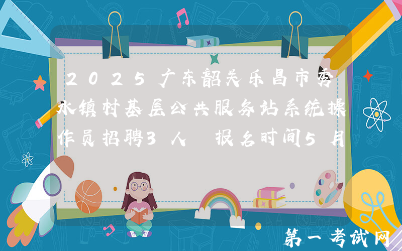 2025广东韶关乐昌市秀水镇村基层公共服务站系统操作员招聘3人 报名时间5月9日至15日