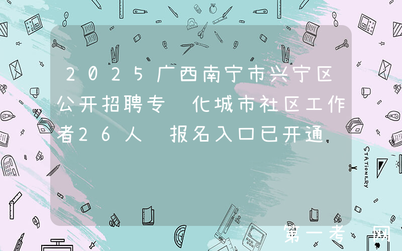 2025广西南宁市兴宁区公开招聘专职化城市社区工作者26人 报名入口已开通