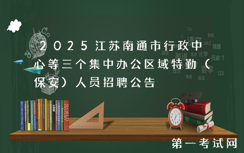 2025江苏南通市行政中心等三个集中办公区域特勤（保安）人员招聘公告