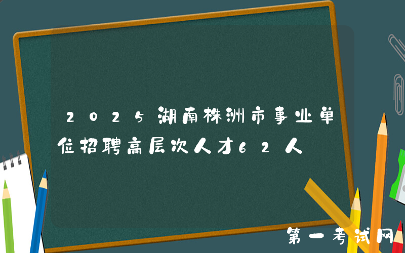 2025湖南株洲市事业单位招聘高层次人才62人