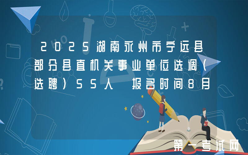 2025湖南永州市宁远县部分县直机关事业单位选调（选聘）55人 报名时间8月18日-19日